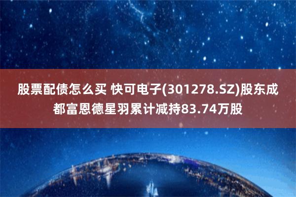 股票配债怎么买 快可电子(301278.SZ)股东成都富恩德星羽累计减持83.74万股