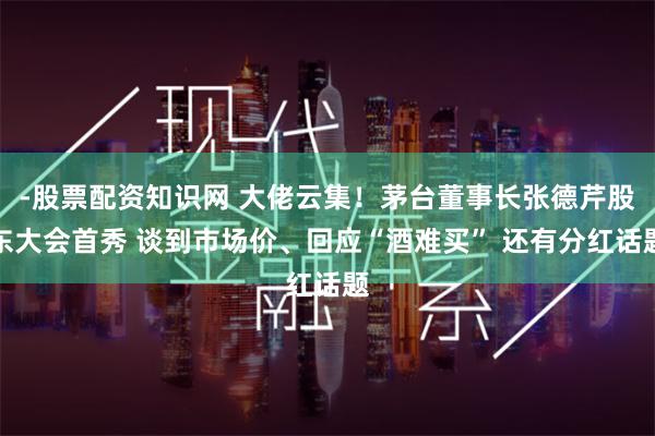 -股票配资知识网 大佬云集！茅台董事长张德芹股东大会首秀 谈到市场价、回应“酒难买” 还有分红话题