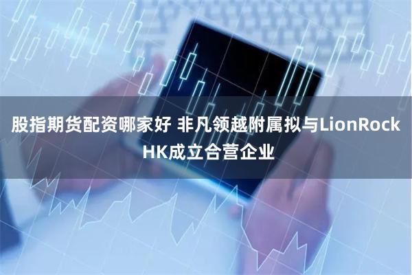 股指期货配资哪家好 非凡领越附属拟与LionRock HK成立合营企业