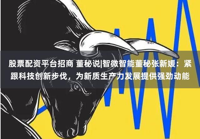 股票配资平台招商 董秘说|智微智能董秘张新媛：紧跟科技创新步伐，为新质生产力发展提供强劲动能