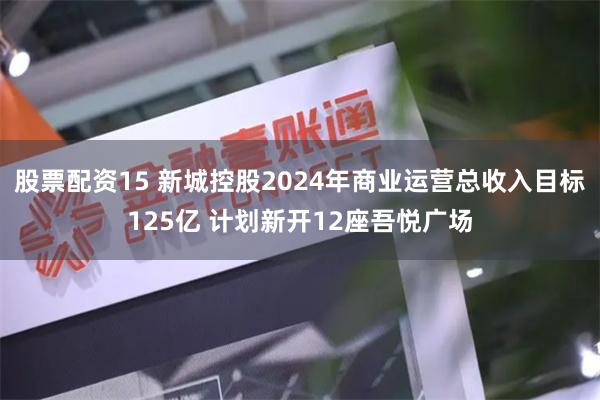 股票配资15 新城控股2024年商业运营总收入目标125亿 计划新开12座吾悦广场