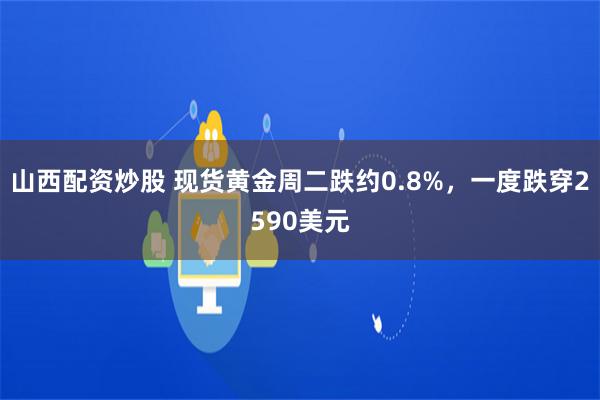 山西配资炒股 现货黄金周二跌约0.8%，一度跌穿2590美元