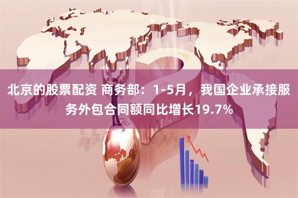 北京的股票配资 商务部：1-5月，我国企业承接服务外包合同额同比增长19.7%