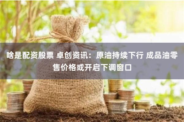 啥是配资股票 卓创资讯：原油持续下行 成品油零售价格或开启下调窗口