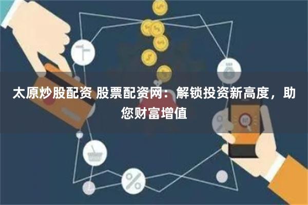 太原炒股配资 股票配资网：解锁投资新高度，助您财富增值