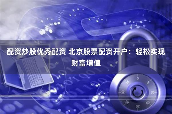 配资炒股优秀配资 北京股票配资开户：轻松实现财富增值