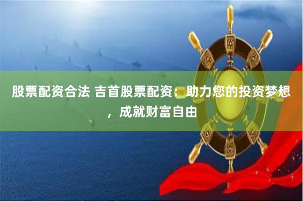 股票配资合法 吉首股票配资：助力您的投资梦想，成就财富自由