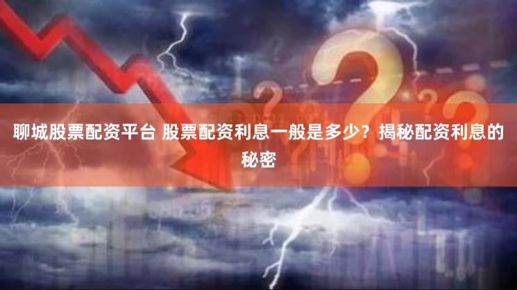 聊城股票配资平台 股票配资利息一般是多少？揭秘配资利息的秘密