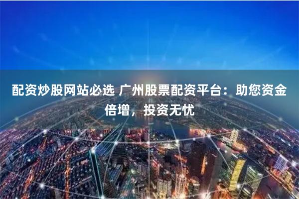 配资炒股网站必选 广州股票配资平台：助您资金倍增，投资无忧