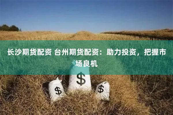 长沙期货配资 台州期货配资：助力投资，把握市场良机