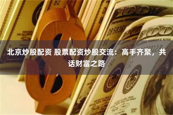北京炒股配资 股票配资炒股交流：高手齐聚，共话财富之路