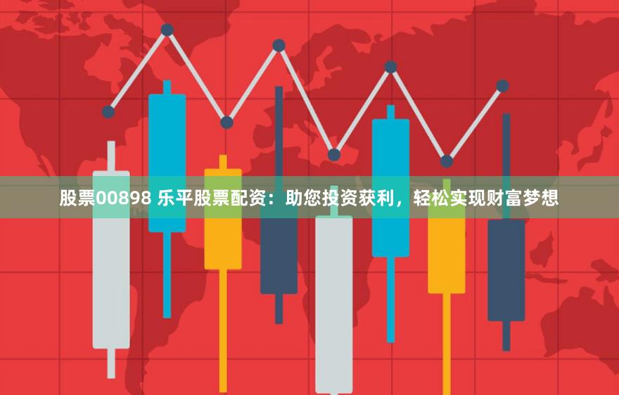 股票00898 乐平股票配资：助您投资获利，轻松实现财富梦想