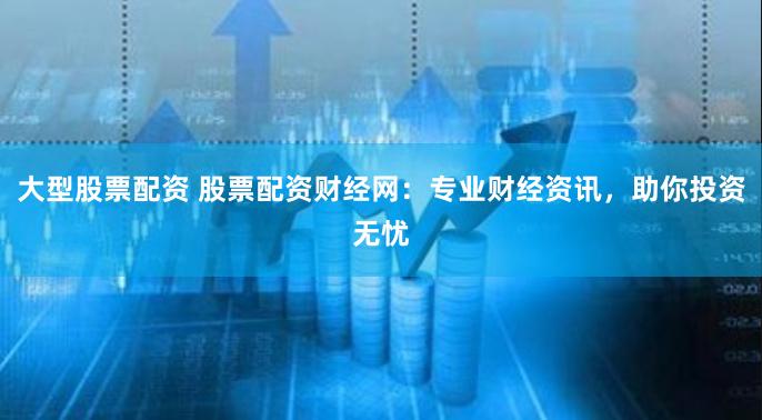 大型股票配资 股票配资财经网：专业财经资讯，助你投资无忧