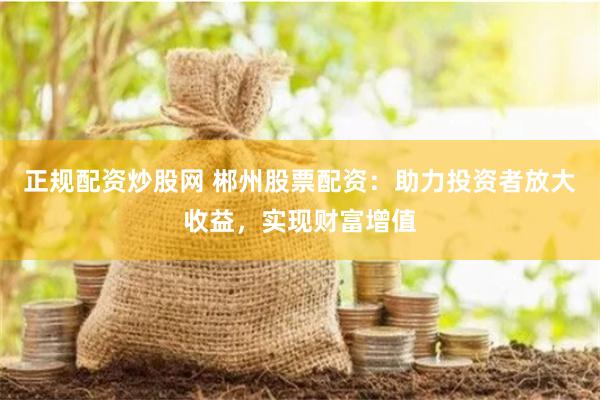 正规配资炒股网 郴州股票配资：助力投资者放大收益，实现财富增值