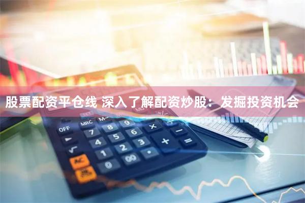 股票配资平仓线 深入了解配资炒股：发掘投资机会