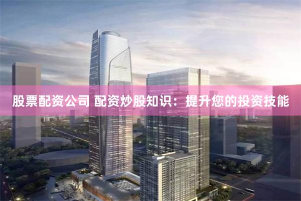 股票配资公司 配资炒股知识：提升您的投资技能