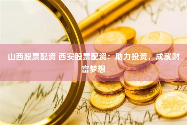 山西股票配资 西安股票配资：助力投资，成就财富梦想