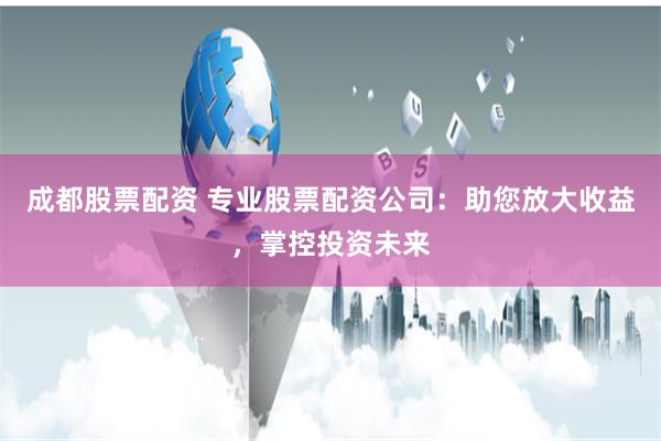 成都股票配资 专业股票配资公司：助您放大收益，掌控投资未来