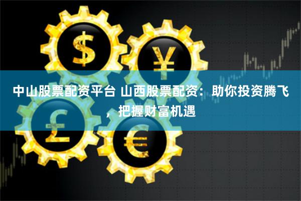 中山股票配资平台 山西股票配资：助你投资腾飞，把握财富机遇