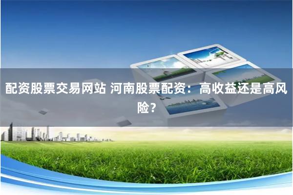 配资股票交易网站 河南股票配资：高收益还是高风险？