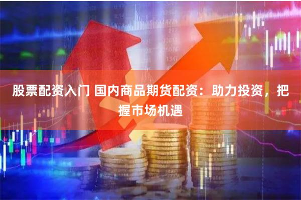 股票配资入门 国内商品期货配资：助力投资，把握市场机遇