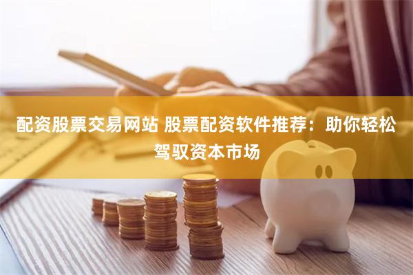 配资股票交易网站 股票配资软件推荐：助你轻松驾驭资本市场