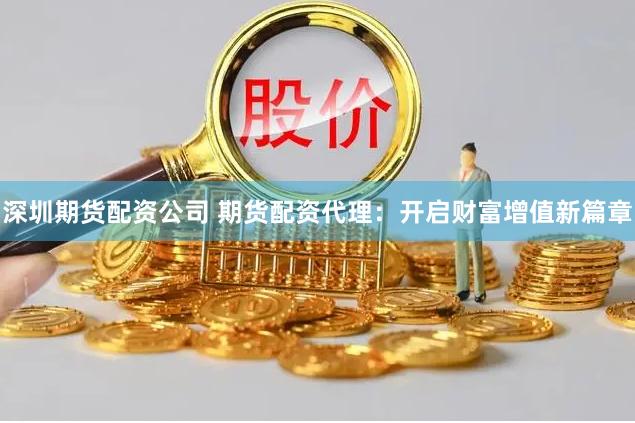 深圳期货配资公司 期货配资代理：开启财富增值新篇章