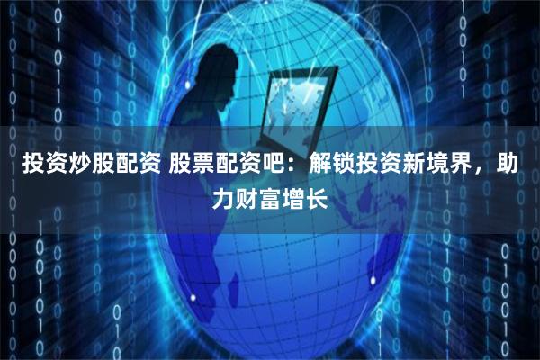 投资炒股配资 股票配资吧：解锁投资新境界，助力财富增长