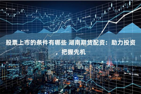 股票上市的条件有哪些 湖南期货配资：助力投资，把握先机