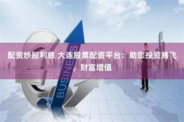 配资炒股利息 大连股票配资平台：助您投资腾飞，财富增值