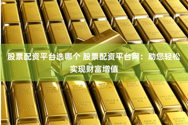股票配资平台选哪个 股票配资平台网：助您轻松实现财富增值