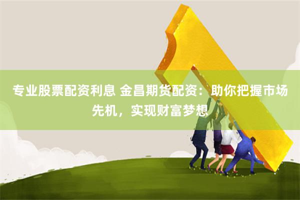 专业股票配资利息 金昌期货配资：助你把握市场先机，实现财富梦想