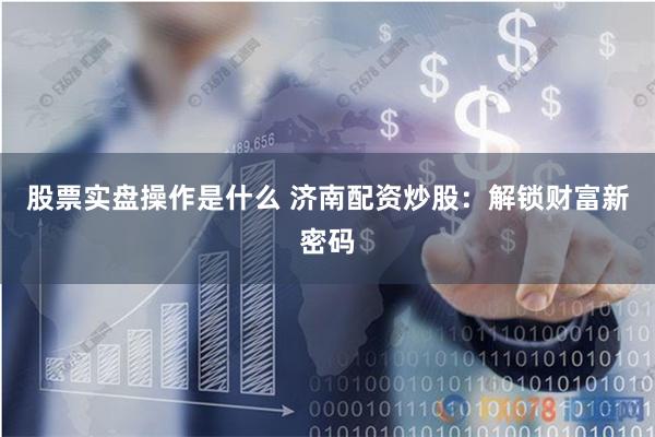 股票实盘操作是什么 济南配资炒股：解锁财富新密码