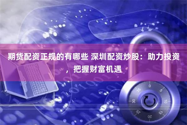 期货配资正规的有哪些 深圳配资炒股：助力投资，把握财富机遇