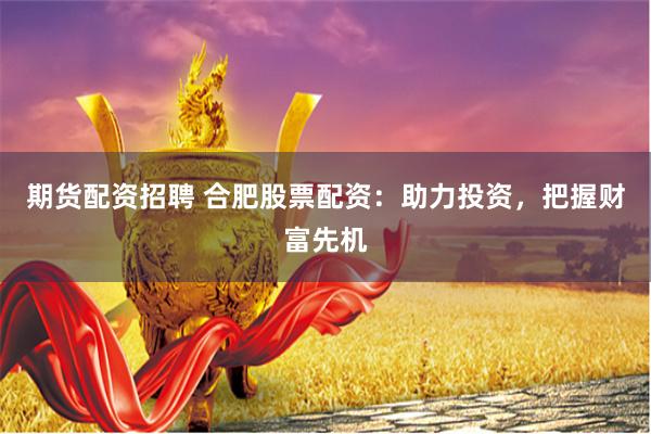 期货配资招聘 合肥股票配资：助力投资，把握财富先机