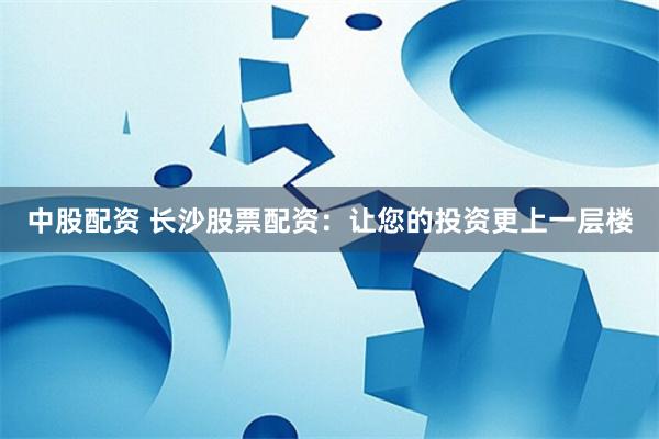 中股配资 长沙股票配资：让您的投资更上一层楼
