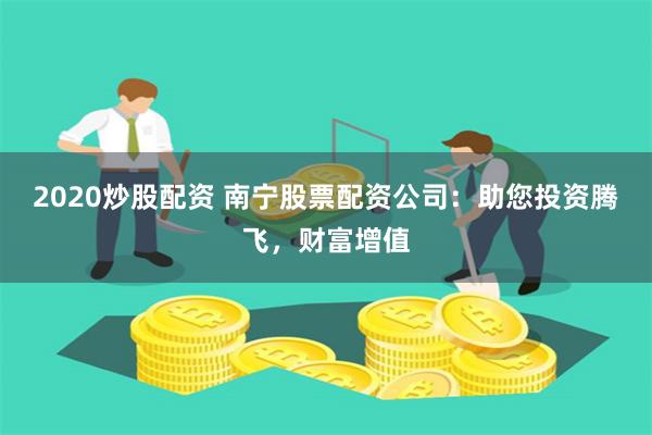 2020炒股配资 南宁股票配资公司：助您投资腾飞，财富增值