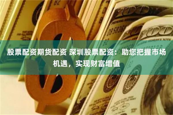 股票配资期货配资 深圳股票配资：助您把握市场机遇，实现财富增值