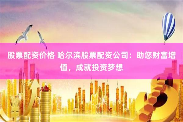 股票配资价格 哈尔滨股票配资公司：助您财富增值，成就投资梦想