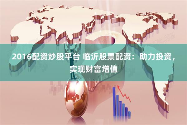 2016配资炒股平台 临沂股票配资：助力投资，实现财富增值