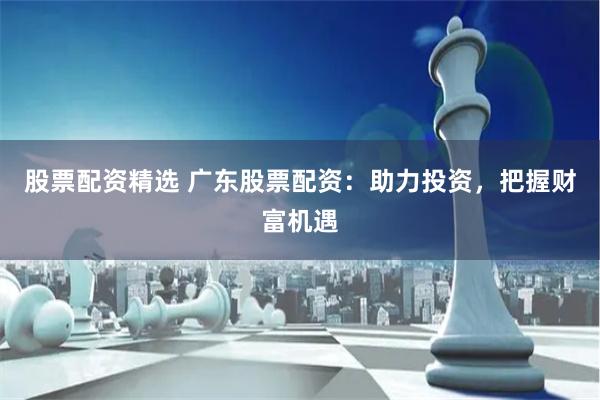 股票配资精选 广东股票配资：助力投资，把握财富机遇