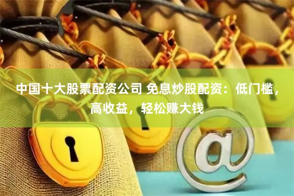 中国十大股票配资公司 免息炒股配资：低门槛，高收益，轻松赚大钱