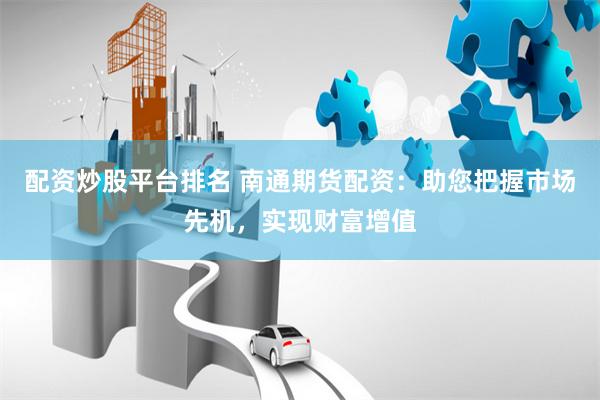 配资炒股平台排名 南通期货配资：助您把握市场先机，实现财富增值