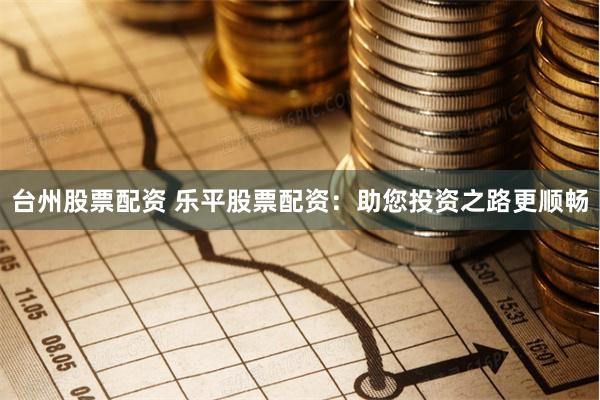 台州股票配资 乐平股票配资：助您投资之路更顺畅