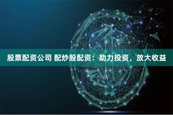 股票配资公司 配炒股配资：助力投资，放大收益
