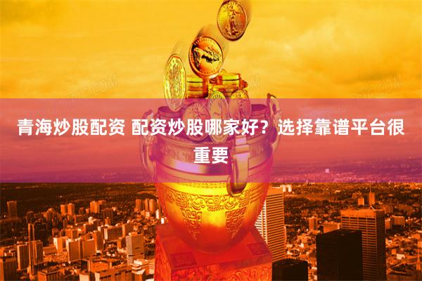 青海炒股配资 配资炒股哪家好？选择靠谱平台很重要