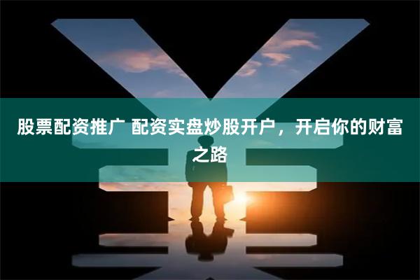 股票配资推广 配资实盘炒股开户，开启你的财富之路