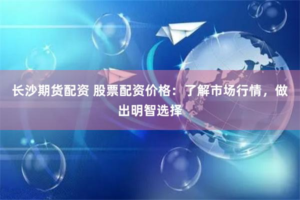 长沙期货配资 股票配资价格：了解市场行情，做出明智选择