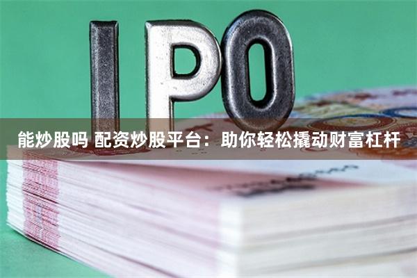 能炒股吗 配资炒股平台：助你轻松撬动财富杠杆