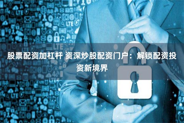 股票配资加杠杆 资深炒股配资门户：解锁配资投资新境界